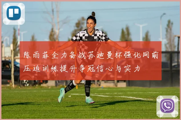 陈雨菲全力备战苏迪曼杯强化网前压迫训练提升争冠信心与实力