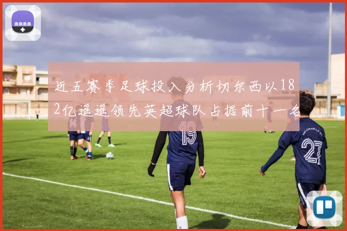 近五赛季足球投入分析切尔西以182亿遥遥领先英超球队占据前十一名
