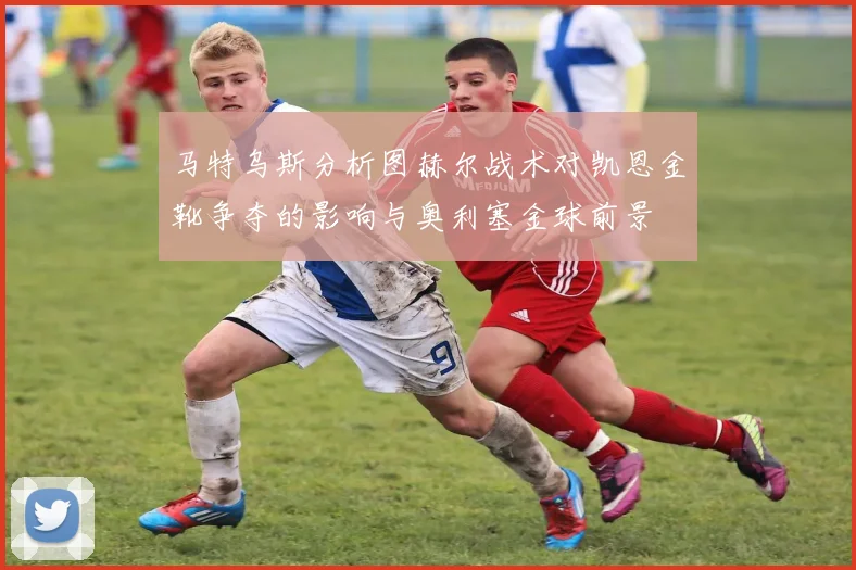 马特乌斯分析图赫尔战术对凯恩金靴争夺的影响与奥利塞金球前景