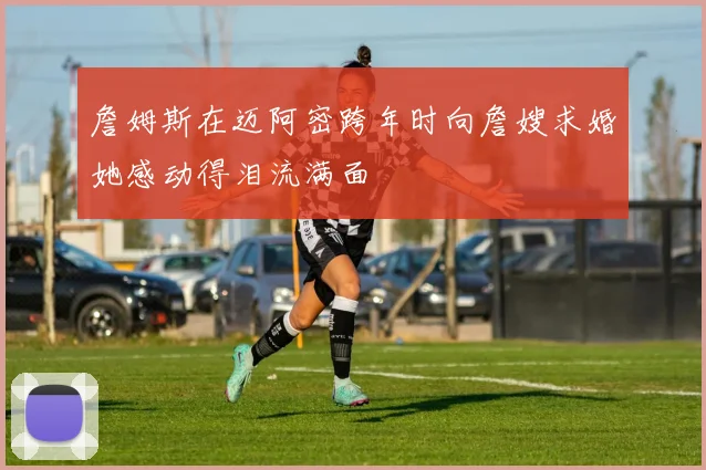 詹姆斯在迈阿密跨年时向詹嫂求婚她感动得泪流满面
