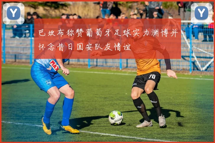 巴坎布称赞葡萄牙足球实力渊博并怀念昔日国安队友情谊