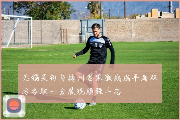 无锡吴钩与梅州客家激战成平局双方各取一分展现顽强斗志