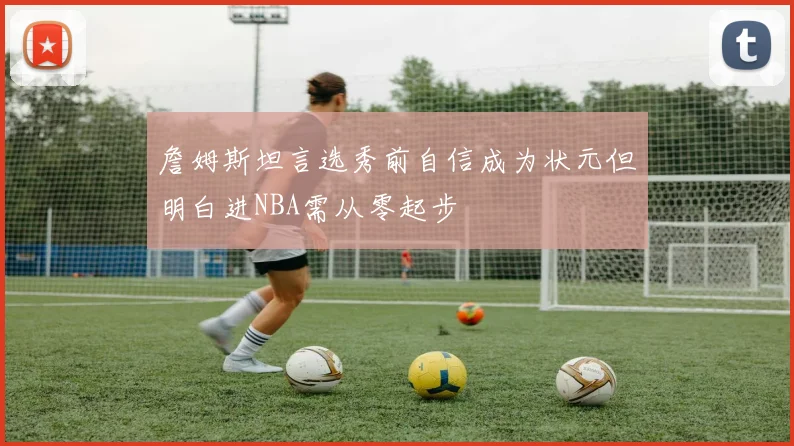 詹姆斯坦言选秀前自信成为状元但明白进NBA需从零起步