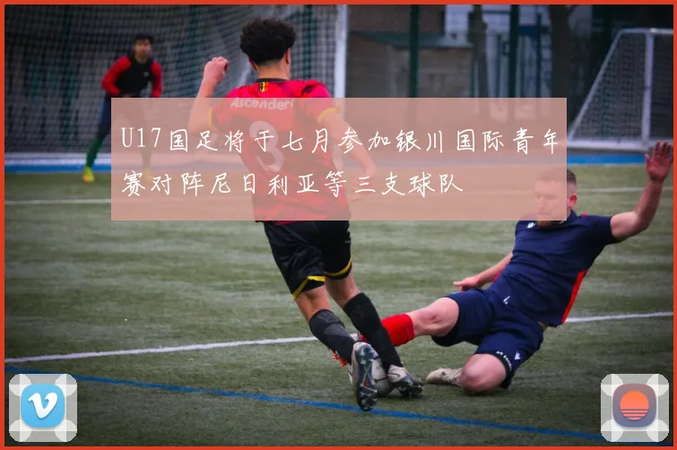 U17国足将于七月参加银川国际青年赛对阵尼日利亚等三支球队