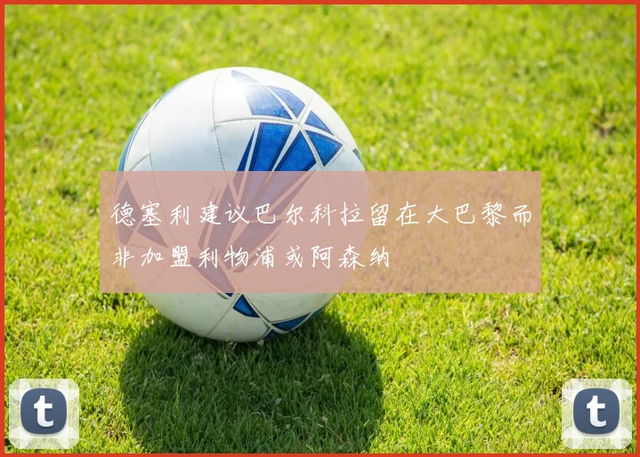 德塞利建议巴尔科拉留在大巴黎而非加盟利物浦或阿森纳