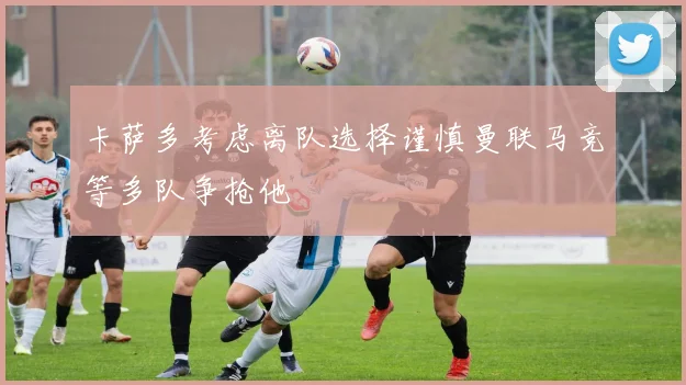 卡萨多考虑离队选择谨慎曼联马竞等多队争抢他