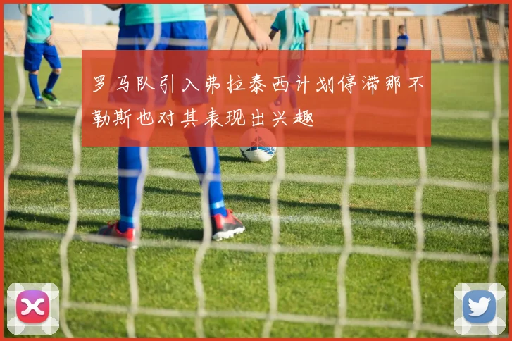 罗马队引入弗拉泰西计划停滞那不勒斯也对其表现出兴趣
