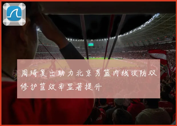 周琦复出助力北京男篮内线攻防双修护筐效率显著提升