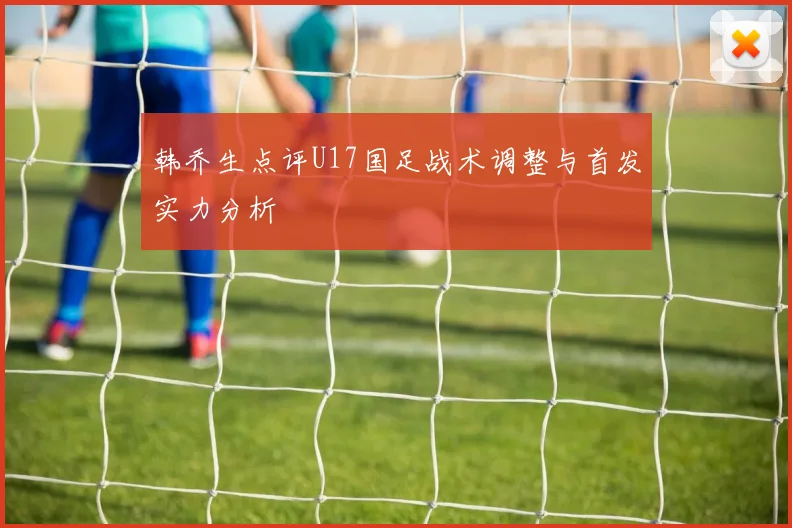 韩乔生点评U17国足战术调整与首发实力分析