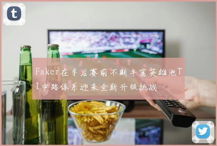 Faker在季后赛前不断丰富英雄池T1中路体系迎来全新升级挑战