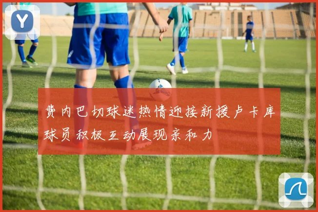 费内巴切球迷热情迎接新援卢卡库球员积极互动展现亲和力
