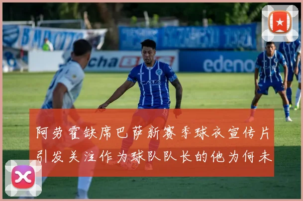 阿劳霍缺席巴萨新赛季球衣宣传片引发关注作为球队队长的他为何未现身