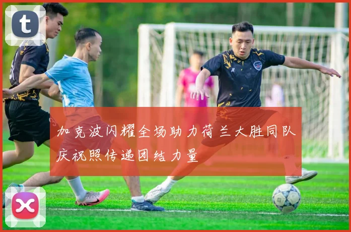 加克波闪耀全场助力荷兰大胜同队庆祝照传递团结力量