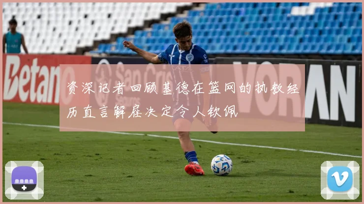 资深记者回顾基德在篮网的执教经历直言解雇决定令人钦佩