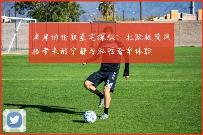 库库的伦敦豪宅探秘：北欧极简风格带来的宁静与私密奢华体验