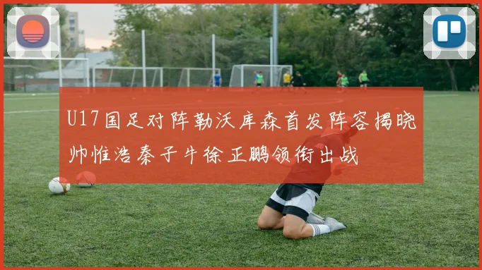 U17国足对阵勒沃库森首发阵容揭晓帅惟浩秦子牛徐正鹏领衔出战