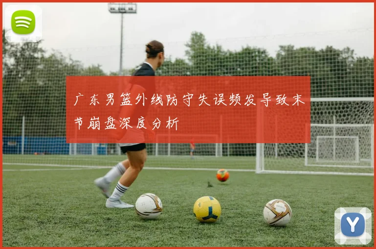 广东男篮外线防守失误频发导致末节崩盘深度分析