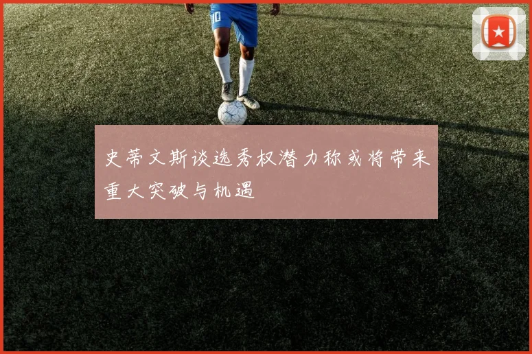 史蒂文斯谈选秀权潜力称或将带来重大突破与机遇