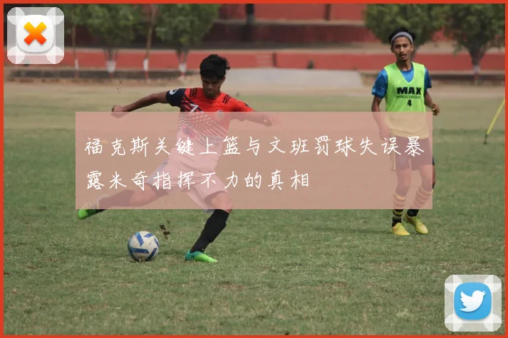 福克斯关键上篮与文班罚球失误暴露米奇指挥不力的真相